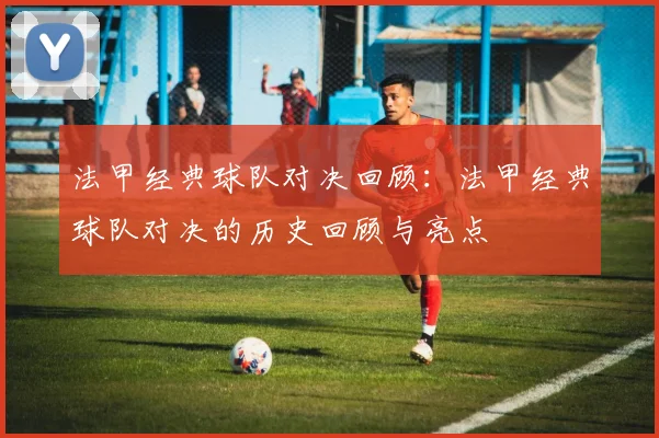 法甲经典球队对决回顾：法甲经典球队对决的历史回顾与亮点