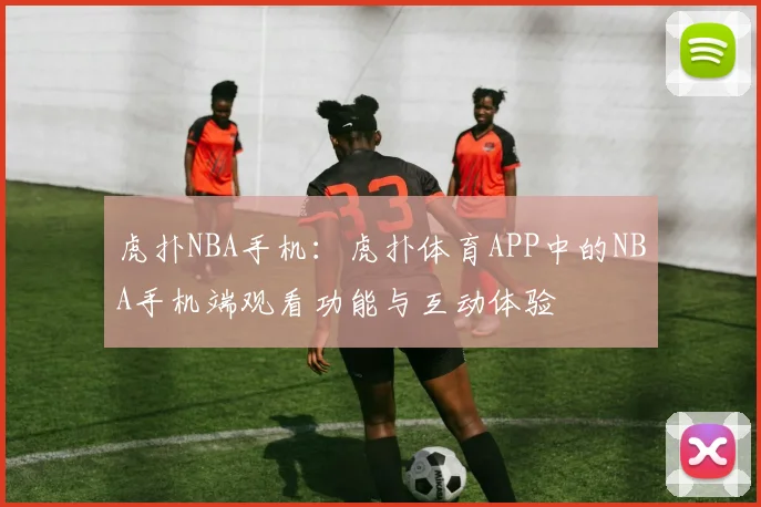虎扑NBA手机：虎扑体育APP中的NBA手机端观看功能与互动体验