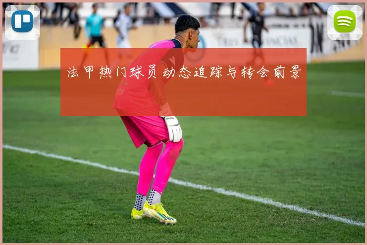 法甲热门球员动态追踪与转会前景