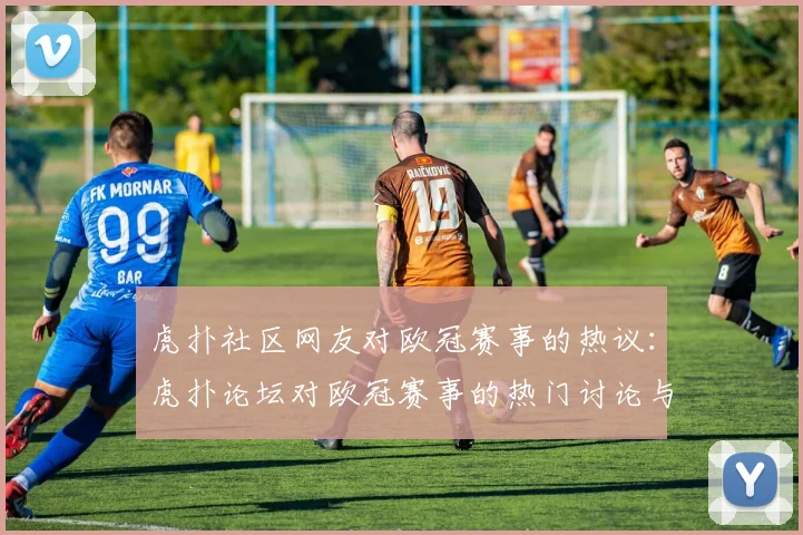 虎扑社区网友对欧冠赛事的热议：虎扑论坛对欧冠赛事的热门讨论与评论